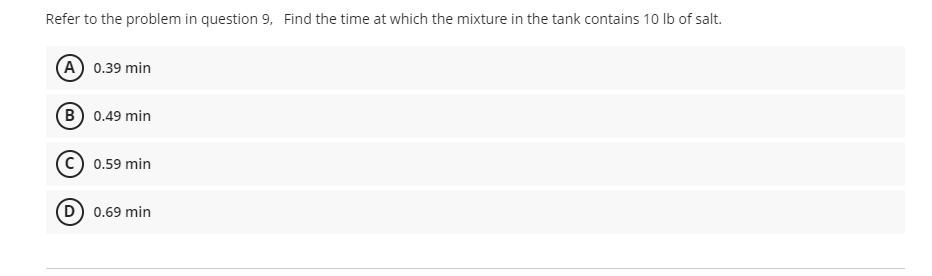 Refer to the problem in question 9, Find the time at which the mixture in the tank contains 10 lb of salt.
(A) 0.39 min
(B) 0.49 min
C) 0.59 min
(D) 0.69 min