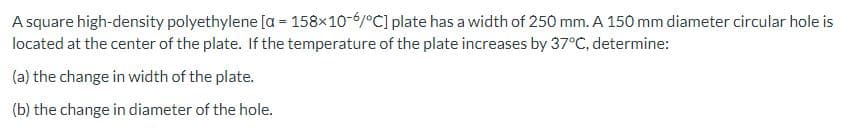 A square high-density polyethylene [a = 158x10-6/°C] plate has a width of 250 mm. A 150 mm diameter circular hole is
located at the center of the plate. If the temperature of the plate increases by 37°C, determine:
(a) the change in width of the plate.
(b) the change in diameter of the hole.