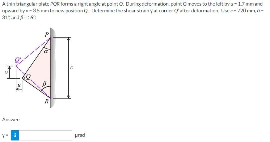 A thin triangular plate PQR forms a right angle at point Q. During deformation, point Q moves to the left by u = 1.7 mm and
upward by v = 3.5 mm to new position Q'. Determine the shear strain y at corner Q' after deformation. Use c = 720 mm, a =
31% and 3 = 59°
Answer:
y = i
P
R
urad