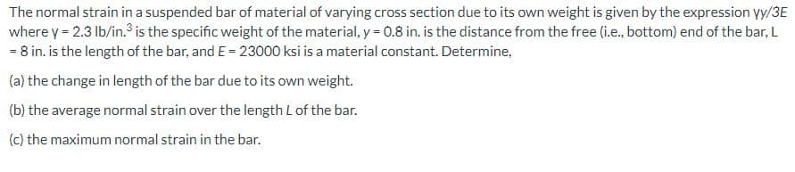 The normal strain in a suspended bar of material of varying cross section due to its own weight is given by the expression vy/3E
where y = 2.3 lb/in.³ is the specific weight of the material, y = 0.8 in. is the distance from the free (i.e., bottom) end of the bar, L
= 8 in. is the length of the bar, and E = 23000 ksi is a material constant. Determine,
(a) the change in length of the bar due to its own weight.
(b) the average normal strain over the length L of the bar.
(c) the maximum normal strain in the bar.