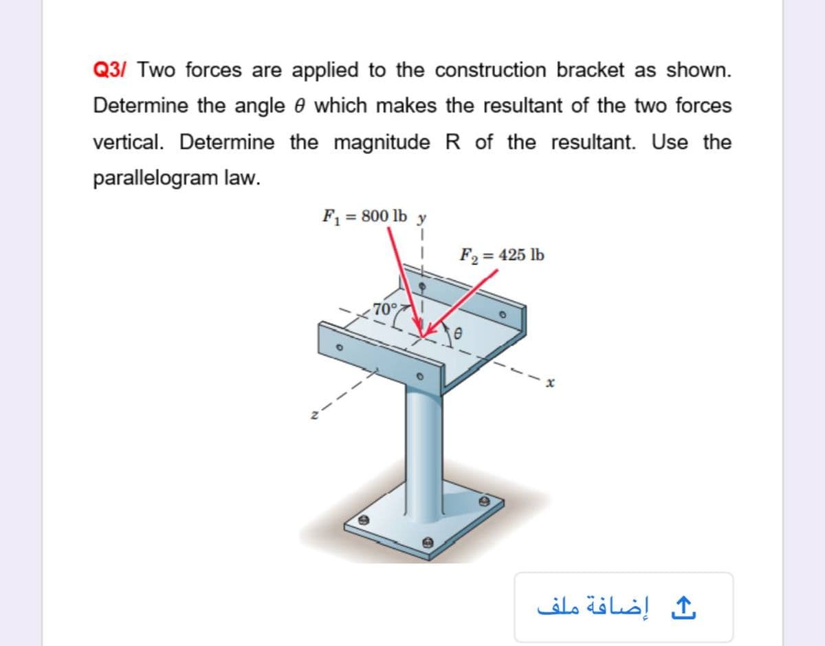 Q3/ Two forces are applied to the construction bracket as shown.
Determine the angle e which makes the resultant of the two forces
vertical. Determine the magnitude R of the resultant. Use the
parallelogram law.
F1 = 800 lb y
F2 = 425 lb
70°
إضافة ملف
