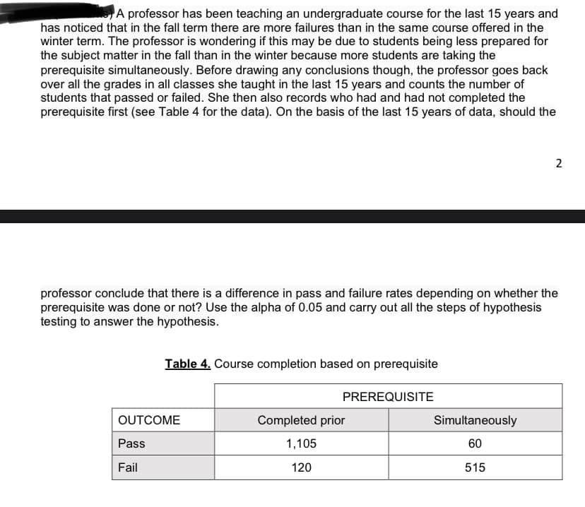 A professor has been teaching an undergraduate course for the last 15 years and
has noticed that in the fall term there are more failures than in the same course offered in the
winter term. The professor is wondering if this may be due to students being less prepared for
the subject matter in the fall than in the winter because more students are taking the
prerequisite simultaneously. Before drawing any conclusions though, the professor goes back
over all the grades in all classes she taught in the last 15 years and counts the number of
students that passed or failed. She then also records who had and had not completed the
prerequisite first (see Table 4 for the data). On the basis of the last 15 years of data, should the
2
professor conclude that there is a difference in pass and failure rates depending on whether the
prerequisite was done or not? Use the alpha of 0.05 and carry out all the steps of hypothesis
testing to answer the hypothesis.
Table 4. Course completion based on prerequisite
PREREQUISITE
OUTCOME
Completed prior
Simultaneously
Pass
1,105
60
Fail
120
515
