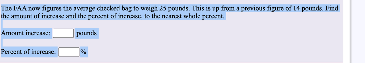 The FAA now figures the average checked bag to weigh 25 pounds. This is up from a previous figure of 14 pounds. Find
the amount of increase and the percent of increase, to the nearest whole percent.
Amount increase:
pounds
Percent of increase:
%
