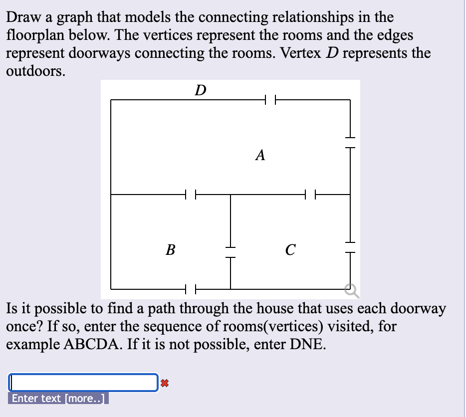 Draw a graph that models the connecting relationships in the
floorplan below. The vertices represent the rooms and the edges
represent doorways connecting the rooms. Vertex D represents the
outdoors.
D
A
В
C
Is it possible to find a path through the house that uses each doorway
once? If so, enter the sequence of rooms(vertices) visited, for
example ABCDA. If it is not possible, enter DNE.
Enter text [more..]
