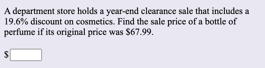 A department store holds a year-end clearance sale that includes a
19.6% discount on cosmetics. Find the sale price of a bottle of
perfume if its original price was $67.99.
%24
