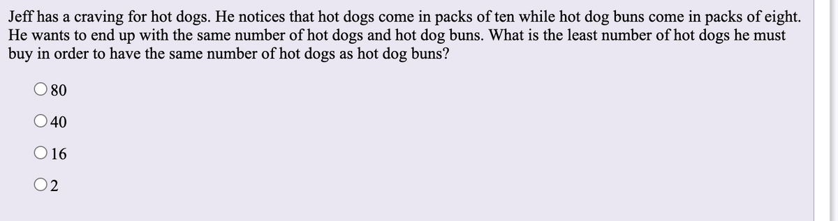 Jeff has a craving for hot dogs. He notices that hot dogs come in packs of ten while hot dog buns come in packs of eight.
He wants to end up with the same number of hot dogs and hot dog buns. What is the least number of hot dogs he must
buy in order to have the same number of hot dogs as hot dog buns?
O 80
O40
O 16
