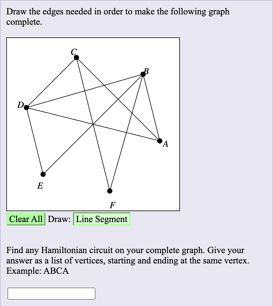 Draw the edges needed in order to make the following graph
complete.
De
E
F
Clear All Draw: Line Segment
Find
Hamiltonian circuit on your complete graph. Give your
any
answer as a list of vertices, starting and ending at the same vertex.
Example: ABCA
