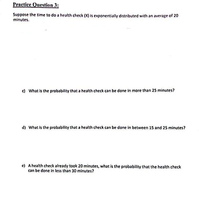 Practice Question 3:
Suppose the time to do a health check (X) is exponentially distributed with an average of 20
minutes.
c) What is the probability that a health check can be done in more than 25 minutes?
d) What is the probability that a health check can be done in between 15 and 25 minutes?
e) A health check already took 20 minutes, what is the probability that the health check
can be done in less than 30 minutes?