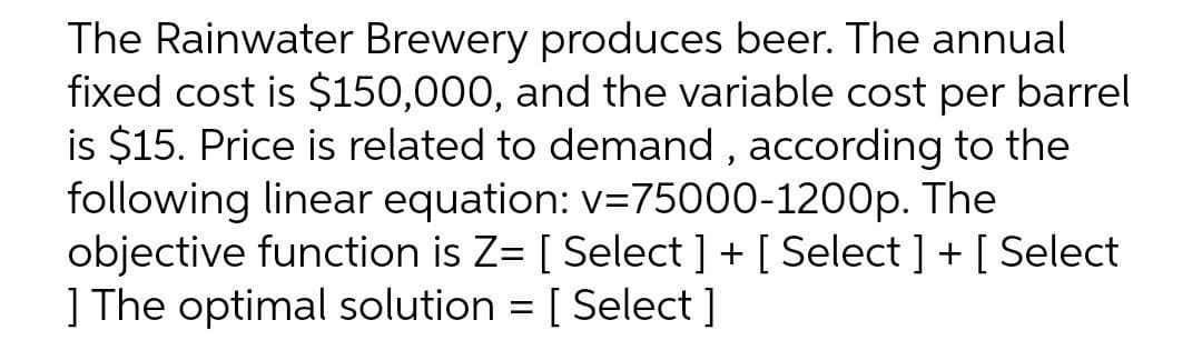 The Rainwater Brewery produces beer. The annual
fixed cost is $150,000, and the variable cost per barrel
is $15. Price is related to demand, according to the
following linear equation: v=75000-1200p. The
objective function is Z= [ Select ] + [Select ] + [Select
] The optimal solution = [ Select]