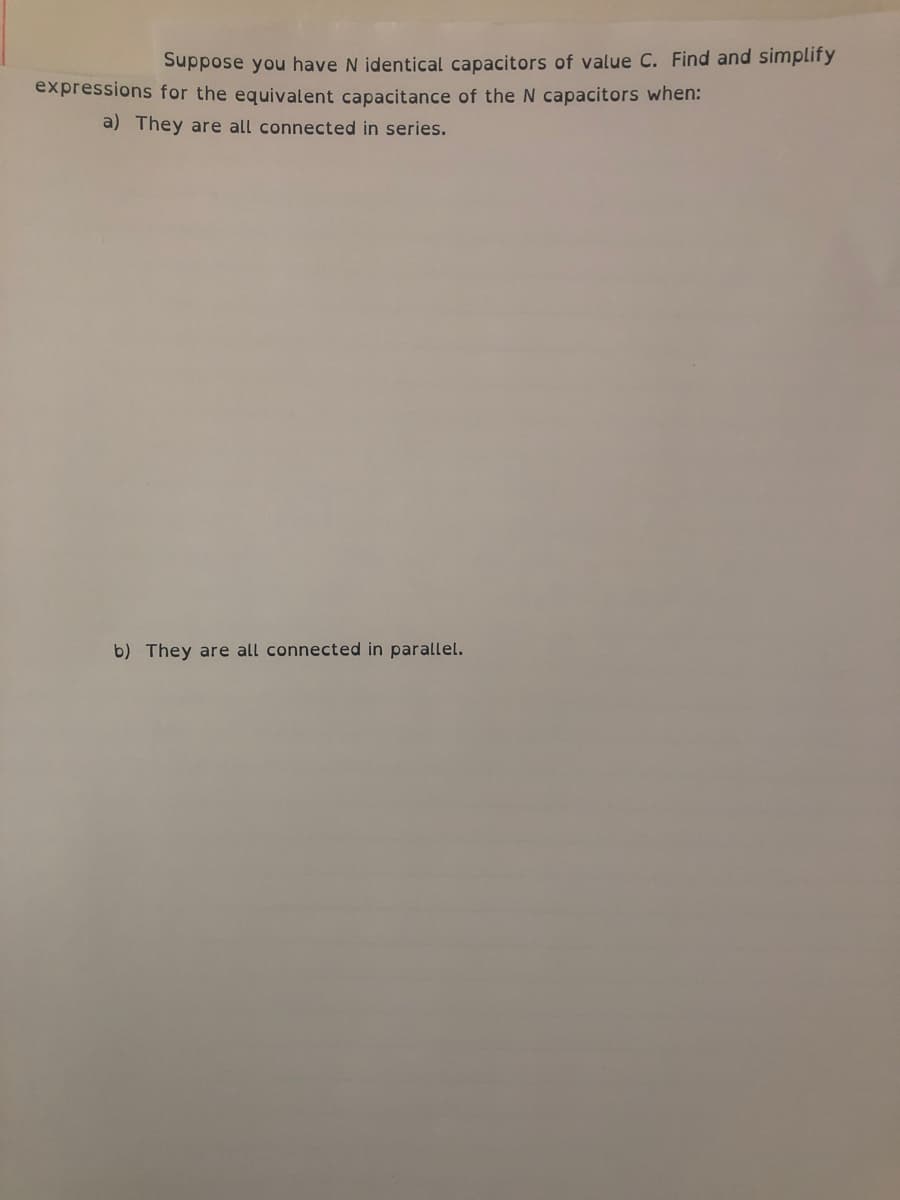 Suppose you have N identical capacitors of value C. Find and simplify
expressions for the equivalent capacitance of the N capacitors when:
a) They are all connected in series.
b) They are all connected in parallel.
