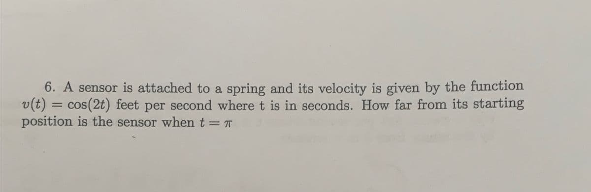6. A sensor is attached to a spring and its velocity is given by the function
v(t)
cos(2t) feet per second where t is in seconds. How far from its starting
position is the sensor when t = T
