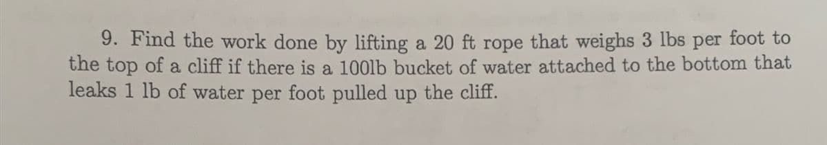 9. Find the work done by lifting a 20 ft rope that weighs 3 lbs per foot to
the top of a cliff if there is a 1001lb bucket of water attached to the bottom that
leaks 1 lb of water per foot pulled up the cliff.
