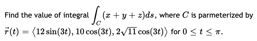 Find the value of integral
| (x + y + z)ds, where C is parmeterized by
F(t) = (12 sin(3t), 10 cos(3t), 2/11 cos(3t)) for 0 <t< n.
