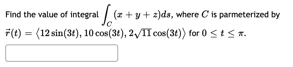 Find the value of integral
(x + y + z)ds, where C is parmeterized by
F(t) = (12 sin(3t), 10 cos(3t), 2/1I cos(3t)) for 0 < t < T.
