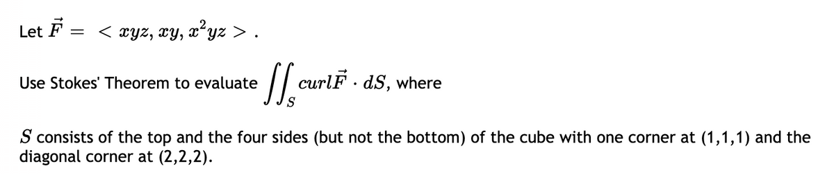 Let F
< xyz, xy, xʻyz > .
Use Stokes' Theorem to evaluate
/ curlF - dS, where
S
S consists of the top and the four sides (but not the bottom) of the cube with one corner at (1,1,1) and the
diagonal corner at (2,2,2).
