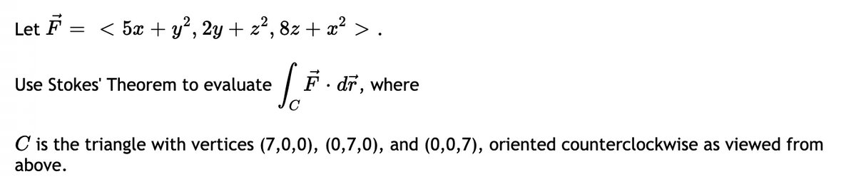 Let F = < 5æ + y², 2y + z², 8z + æ² > .
|F. dř, where
Use Stokes' Theorem to evaluate
C is the triangle with vertices (7,0,0), (0,7,0), and (0,0,7), oriented counterclockwise as viewed from
above.
