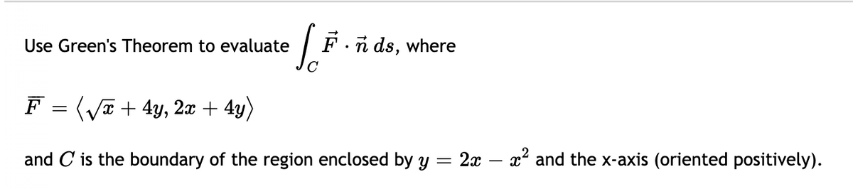 Use Green's Theorem to evaluate
F.n ds, where
F = (Va + 4y, 2x + 4y)
and C is the boundary of the region enclosed by y = 2x
x2 and the x-axis (oriented positively).
