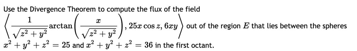 Use the Divergence Theorem to compute the flux of the field
-arctan
25x cos z, 6xy ) out of the region E that lies between the spheres
z² + y2
x² + y² + z²
2² + y?
25 and x + y² + z2
36 in the first octant.
