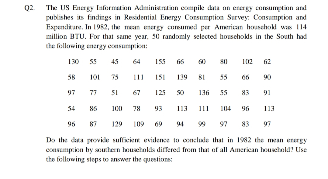 Q2.
The US Energy Information Administration compile data on energy consumption and
publishes its findings in Residential Energy Consumption Survey: Consumption and
Expenditure. In 1982, the mean energy consumed per American household was 114
million BTU. For that same year, 50 randomly selected households in the South had
the following energy consumption:
130
55
45
64
155
66
60
80
102
62
58
101
75
111
151
139
81
55
66
90
97
77
51
67
125
50
136
55
83
91
54
86
100
78
93
113
111
104
96
113
96
87
129
109
69
94
99
97
83
97
Do the data provide sufficient evidence to conclude that in 1982 the mean energy
consumption by southern households differed from that of all American household? Use
the following steps to answer the questions:
