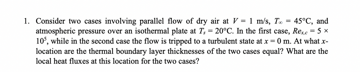1. Consider two cases involving parallel flow of dry air at V
atmospheric pressure over an isothermal plate at T, = 20°C. In the first case, Rec = 5 ×
10°, while in the second case the flow is tripped to a turbulent state at x =
location are the thermal boundary layer thicknesses of the two cases equal? What are the
= 1 m/s, T. = 45°C, and
0 m. At what x-
local heat fluxes at this location for the two cases?
