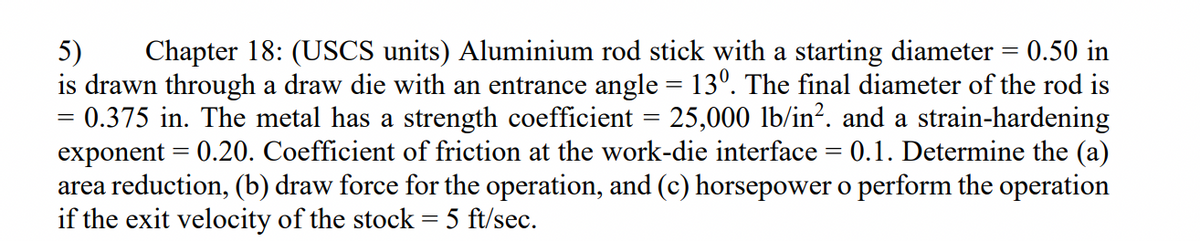 Chapter 18: (USCS units) Aluminium rod stick with a starting diameter = 0.50 in
5)
is drawn through a draw die with an entrance angle = 13°. The final diameter of the rod is
= 0.375 in. The metal has a strength coefficient = 25,000 lb/in?. and a strain-hardening
exponent = 0.20. Coefficient of friction at the work-die interface = 0.1. Determine the (a)
area reduction, (b) draw force for the operation, and (c) horsepower o perform the operation
if the exit velocity of the stock = 5 ft/sec.
