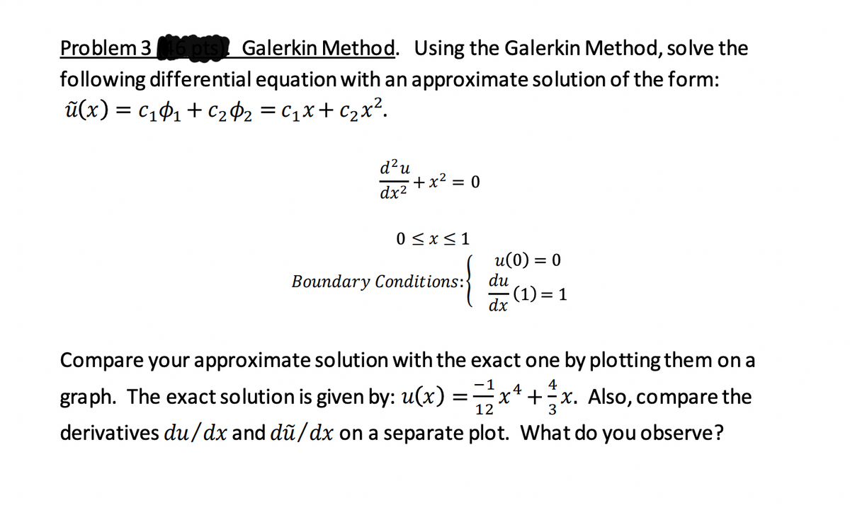 Problem 316 ots Galerkin Method. Using the Galerkin Method, solve the
following differential equation with an approximate solution of the form:
ü(x) = c1$1+ C2$2 = C1x+ c2x².
d?u
+x² = 0
dx2
0 <x<1
u(0) = 0
Boundary Conditions:} du
(1) = 1
dx
Compare your approximate solution with the exact one by plotting them on a
-1
4
graph. The exact solution is given by: u(x) =x* +;x. Also, compare the
4
12
3
derivatives du /dx and dũ/dx on a separate plot. What do you observe?
