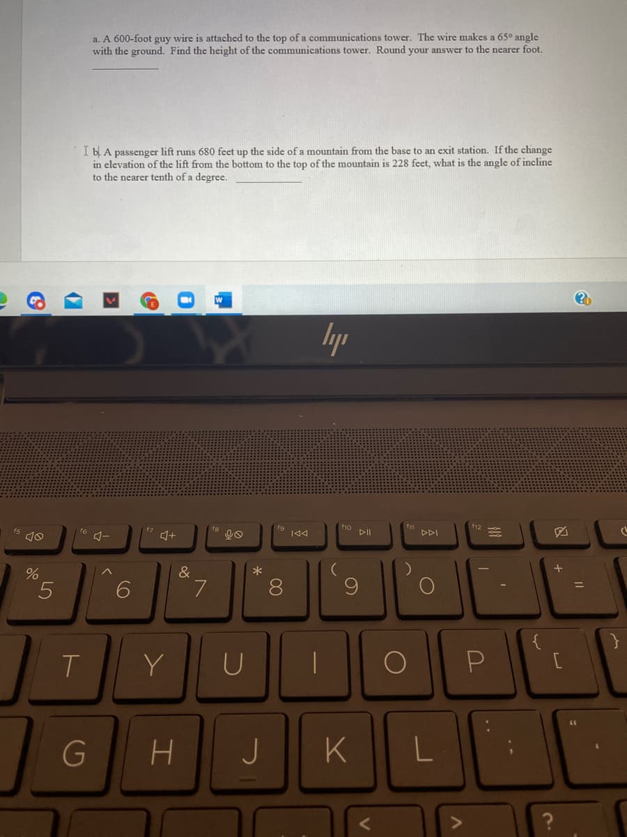 a. A 600-foot guy wire is attached to the top of a communications tower. The wire makes a 65° angle
with the ground. Find the height of the communications tower. Round your answer to the nearer foot.
I b A passenger lift runs 680 feet up the side of a mountain from the base to an exit station. If the change
in elevation of the lift from the bottom to the top of the mountain is 228 feet, what is the angle of incline
to the nearer tenth of a degree.
lyp
144
DII
DDI
&
*
7
8.
T
Y
P
G
J
L
