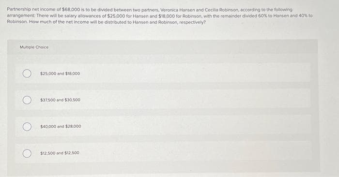 Partnership net income of $68,000 is to be divided between two partners, Veronica Hansen and Cecilia Robinson, according to the following
arrangement: There will be salary allowances of $25,000 for Hansen and $18,000 for Robinson, with the remainder divided 50% to Hansen and 40% to
Robinson. How much of the net income will be distributed to Hansen and Robinson, respectively?
Multiple Choice
$25,000 and $18,000
$37,500 and $30,500
$40,000 and $28.000
$12,500 and $12,500