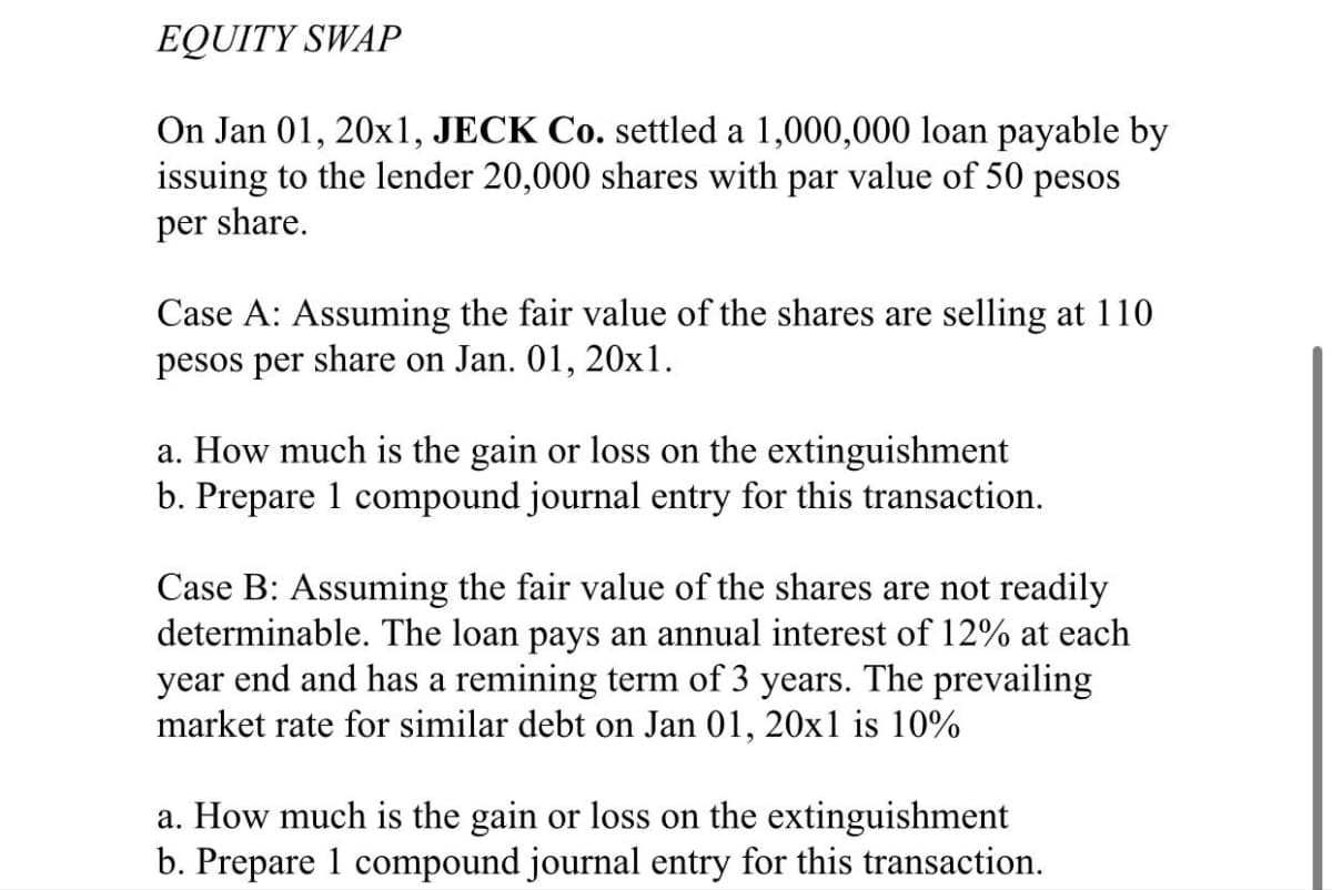 EQUITY SWAP
On Jan 01, 20x1, JECK Co. settled a 1,000,000 loan payable by
issuing to the lender 20,000 shares with par value of 50 pesos
per share.
Case A: Assuming the fair value of the shares are selling at 110
pesos per share on Jan. 01, 20x1.
a. How much is the gain or loss on the extinguishment
b. Prepare 1 compound journal entry for this transaction.
Case B: Assuming the fair value of the shares are not readily
determinable. The loan pays an annual interest of 12% at each
year end and has a remining term of 3 years. The prevailing
market rate for similar debt on Jan 01, 20x1 is 10%
a. How much is the gain or loss on the extinguishment
b. Prepare 1 compound journal entry for this transaction.