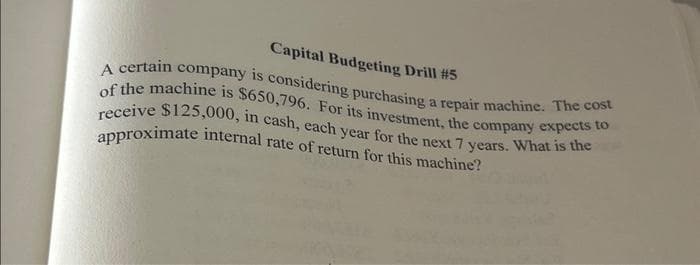 Capital Budgeting Drill #5
A certain company is considering purchasing a repair machine. The cost
of the machine is $650,796. For its investment, the company expects to
receive $125,000, in cash, each year for the next 7 years. What is the
approximate internal rate of return for this machine?
