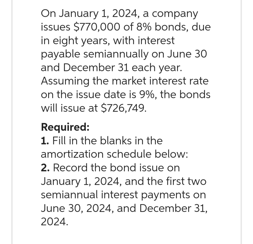 On January 1, 2024, a company
issues $770,000 of 8% bonds, due
in eight years, with interest
payable semiannually on June 30
and December 31 each year.
Assuming the market interest rate
on the issue date is 9%, the bonds
will issue at $726,749.
Required:
1. Fill in the blanks in the
amortization schedule below:
2. Record the bond issue on
January 1, 2024, and the first two
semiannual interest payments on
June 30, 2024, and December 31,
2024.