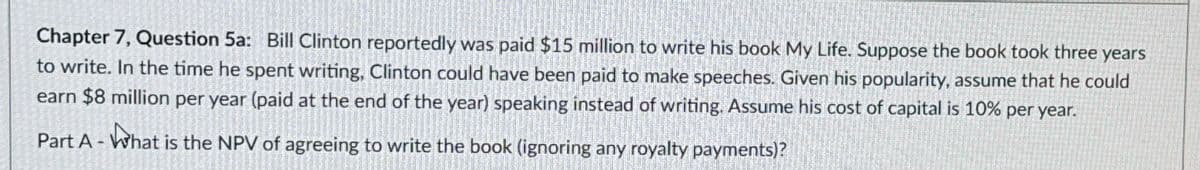 Chapter 7, Question 5a: Bill Clinton reportedly was paid $15 million to write his book My Life. Suppose the book took three years
to write. In the time he spent writing, Clinton could have been paid to make speeches. Given his popularity, assume that he could
earn $8 million per year (paid at the end of the year) speaking instead of writing. Assume his cost of capital is 10% per year.
Part A-What is the NPV of agreeing to write the book (ignoring any royalty payments)?