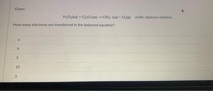 Given:
H2O2(aq) + Cl,0,(aq) CIO, (aq) + Ozle). acidic aqueous solution.
How many electrons are transferred in the balanced equation?
6.
8.
10
