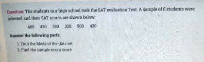 Question. The students in a high school took the SAT evaluation Test. A sample of 6 students were
selected and their SAT scores are shown below.
400 430 380 320 500 430
Answer the following parts:
1 Find the Mode of the data set
2. Find the sample mean score