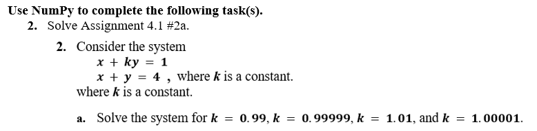 Use Numpy to complete the following task(s).
2. Solve Assignment 4.1 #2a.
2. Consider the system
x + ky = 1
x + y = 4, where k is a constant.
where k is a constant.
a. Solve the system for k = 0.99, k = 0.99999, k = 1.01, and k = 1.00001.