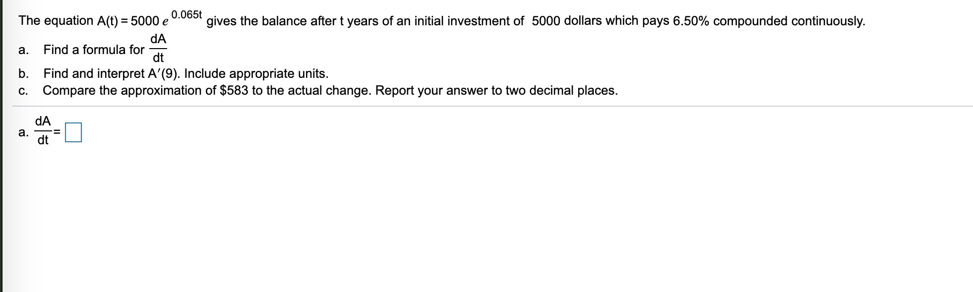 0.065t
The equation A(t) = 5000 e
gives the balance after t years of an initial investment of 5000 dollars which pays 6.50% compounded continuously.
dA
Find a formula for
dt
a.
Find and interpret A'(9). Include appropriate units.
Compare the approximation of $583 to the actual change. Report your answer to two decimal places.
b.
C.
dA
a.
dt
%3D
