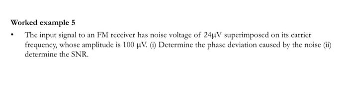 The input signal to an FM receiver has noise voltage of 24µV superimposed on its carrier
frequency, whose amplitude is 100 µV. (1) Determine the phase deviation caused by the noise (i)
determine the SNR.
