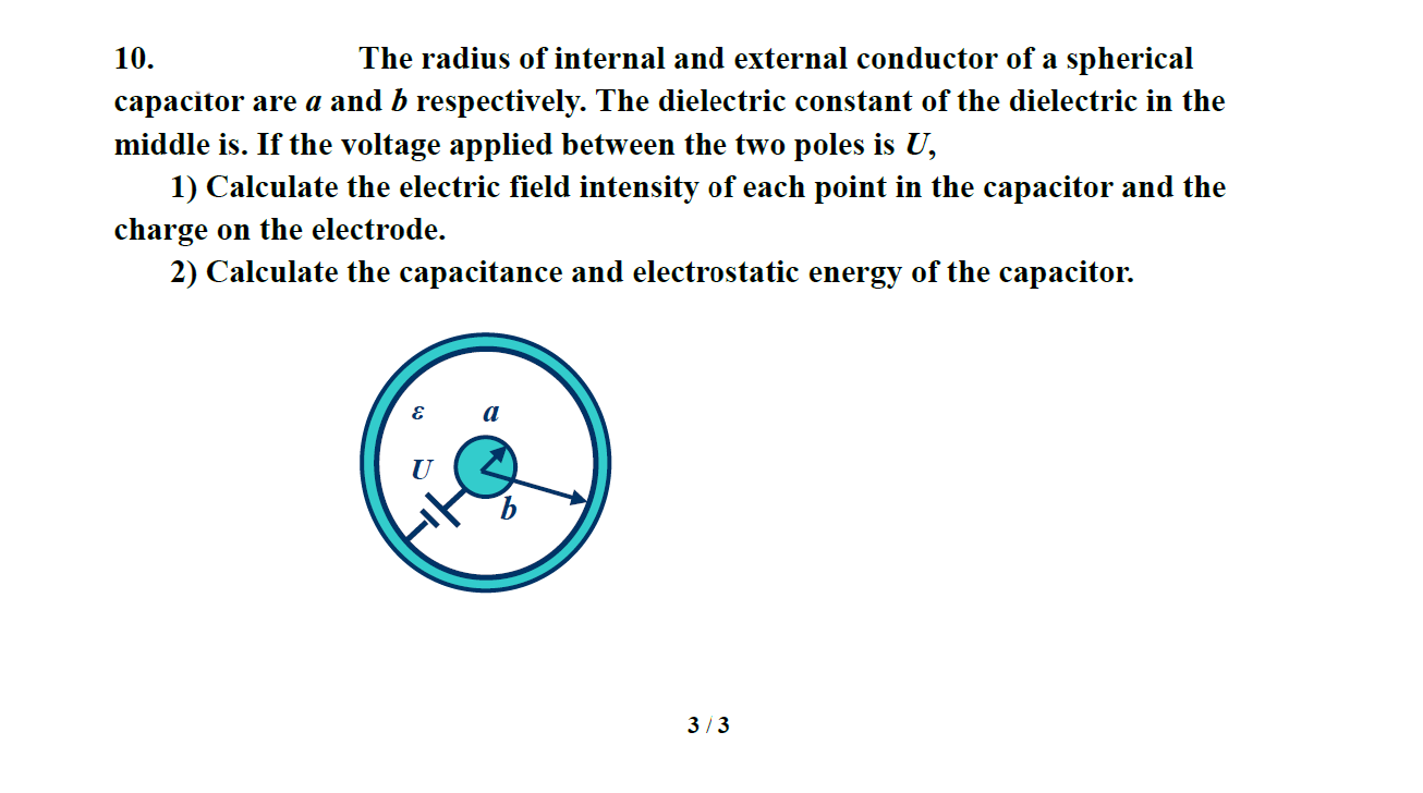 10.
The radius of internal and external conductor of a spherical
capacitor are a and b respectively. The dielectric constant of the dielectric in the
middle is. If the voltage applied between the two poles is U,
1) Calculate the electric field intensity of each point in the capacitor and the
charge on the electrode.
2) Calculate the capacitance and electrostatic energy of the capacitor.
U
