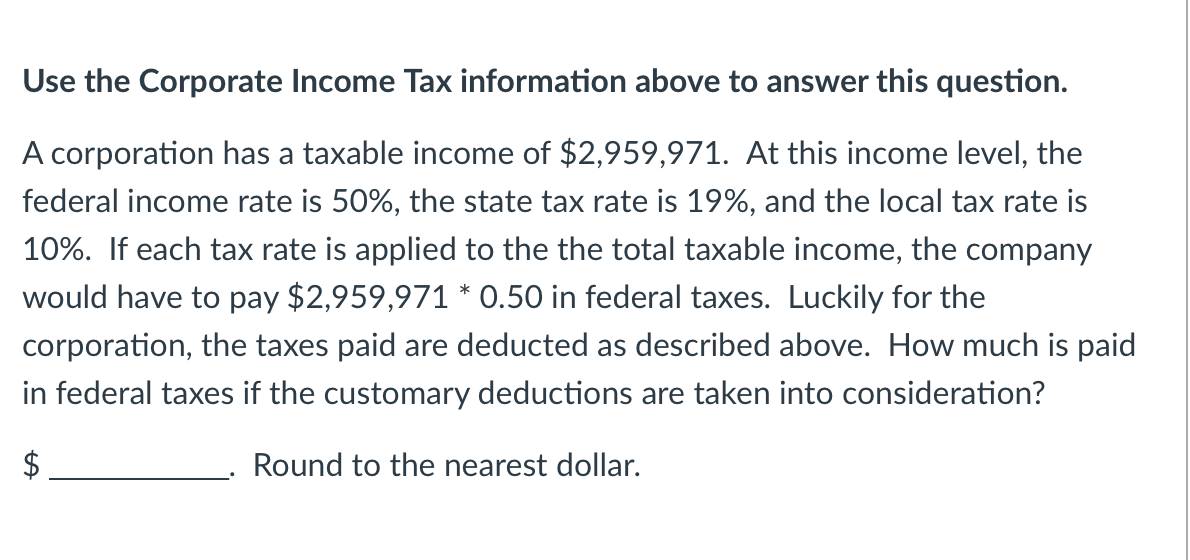 Use the Corporate Income Tax information above to answer this question.
A corporation has a taxable income of $2,959,971. At this income level, the
federal income rate is 50%, the state tax rate is 19%, and the local tax rate is
10%. If each tax rate is applied to the the total taxable income, the company
would have to pay $2,959,971 * 0.50 in federal taxes. Luckily for the
corporation, the taxes paid are deducted as described above. How much is paid
in federal taxes if the customary deductions are taken into consideration?
Round to the nearest dollar.