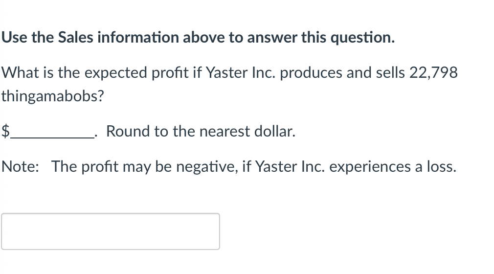 Use the Sales information above to answer this question.
What is the expected profit if Yaster Inc. produces and sells 22,798
thingamabobs?
$
Round to the nearest dollar.
Note: The profit may be negative, if Yaster Inc. experiences a loss.