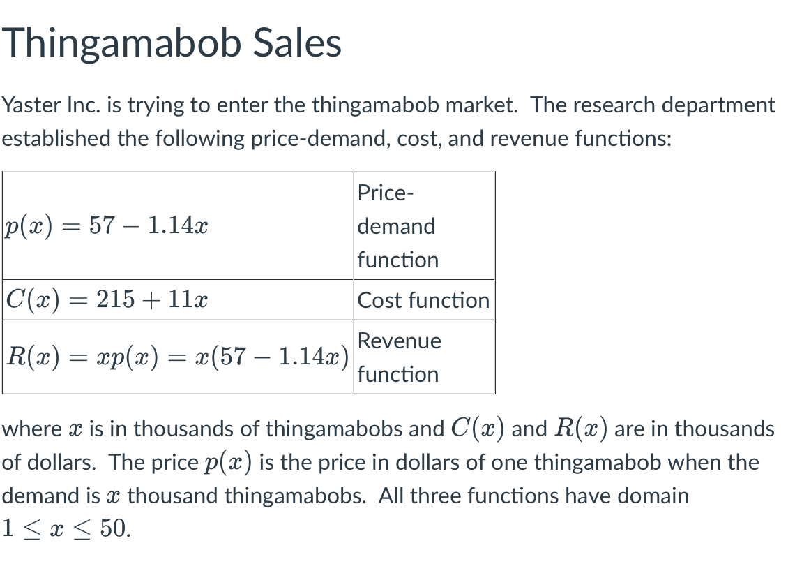 Thingamabob Sales
Yaster Inc. is trying to enter the thingamabob market. The research department
established the following price-demand, cost, and revenue functions:
Price-
p(x) = 57 1.14x
demand
function
|C(x) = 215 + 11x
Cost function
Revenue
|R(x) = xp(x) = x(57 – 1.14x)
function
where x is in thousands of thingamabobs and C(x) and R(x) are in thousands
of dollars. The price p(x) is the price in dollars of one thingamabob when the
demand is a thousand thingamabobs. All three functions have domain
1 ≤ x ≤ 50.