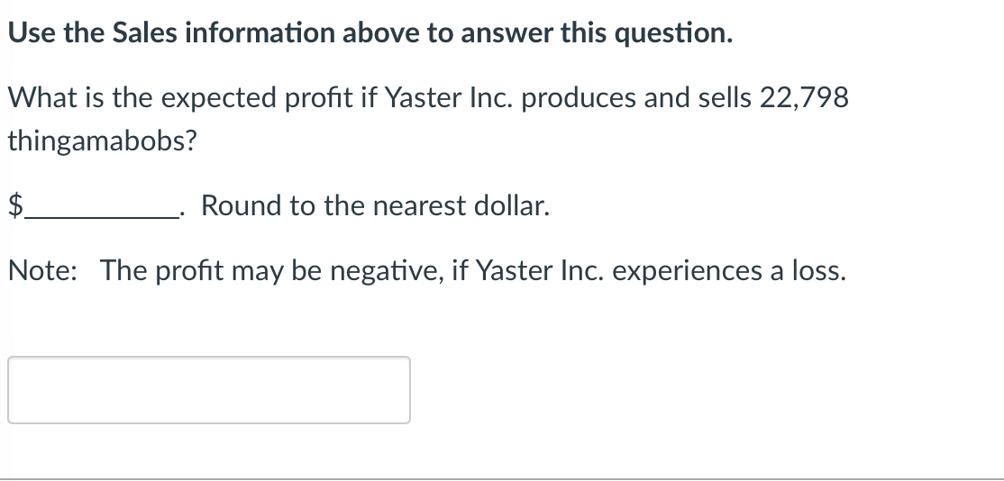Use the Sales information above to answer this question.
What is the expected profit if Yaster Inc. produces and sells 22,798
thingamabobs?
$
Round to the nearest dollar.
Note: The profit may be negative, if Yaster Inc. experiences a loss.