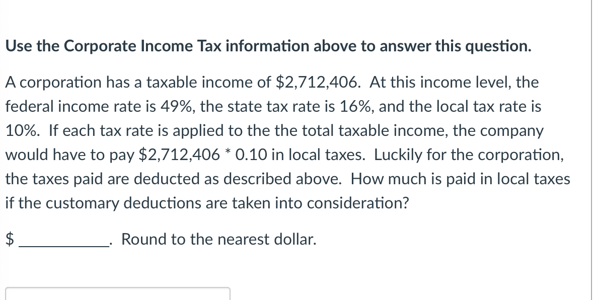 Use the Corporate Income Tax information above to answer this question.
A corporation has a taxable income of $2,712,406. At this income level, the
federal income rate is 49%, the state tax rate is 16%, and the local tax rate is
10%. If each tax rate is applied to the the total taxable income, the company
would have to pay $2,712,406 * 0.10 in local taxes. Luckily for the corporation,
the taxes paid are deducted as described above. How much is paid in local taxes
if the customary deductions are taken into consideration?
$
Round to the nearest dollar.
tA