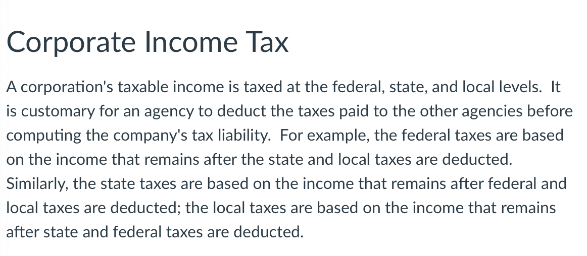 Corporate Income Tax
A corporation's taxable income is taxed at the federal, state, and local levels. It
is customary for an agency to deduct the taxes paid to the other agencies before
computing the company's tax liability. For example, the federal taxes are based
on the income that remains after the state and local taxes are deducted.
Similarly, the state taxes are based on the income that remains after federal and
local taxes are deducted; the local taxes are based on the income that remains
after state and federal taxes are deducted.