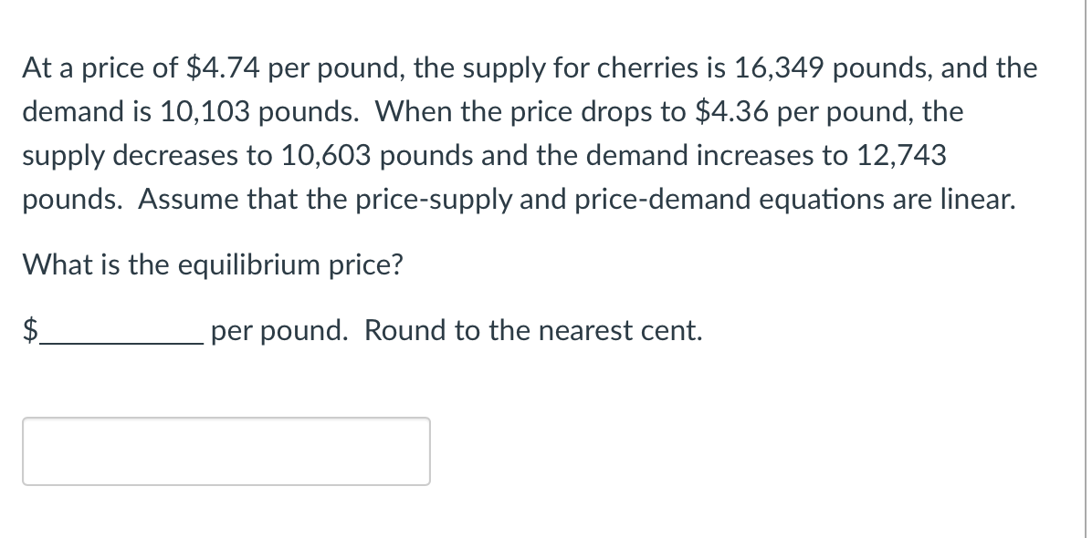 At a price of $4.74 per pound, the supply for cherries is 16,349 pounds, and the
demand is 10,103 pounds. When the price drops to $4.36 per pound, the
supply decreases to 10,603 pounds and the demand increases to 12,743
pounds. Assume that the price-supply and price-demand equations are linear.
What is the equilibrium price?
$
per pound. Round to the nearest cent.