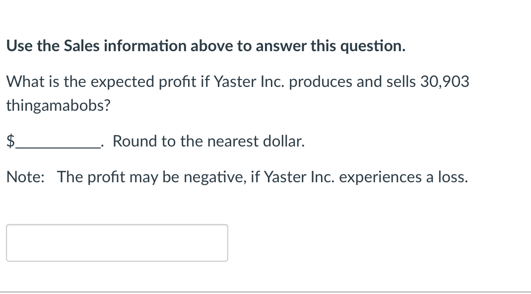 Use the Sales information above to answer this question.
What is the expected profit if Yaster Inc. produces and sells 30,903
thingamabobs?
$
Round to the nearest dollar.
Note: The profit may be negative, if Yaster Inc. experiences a loss.