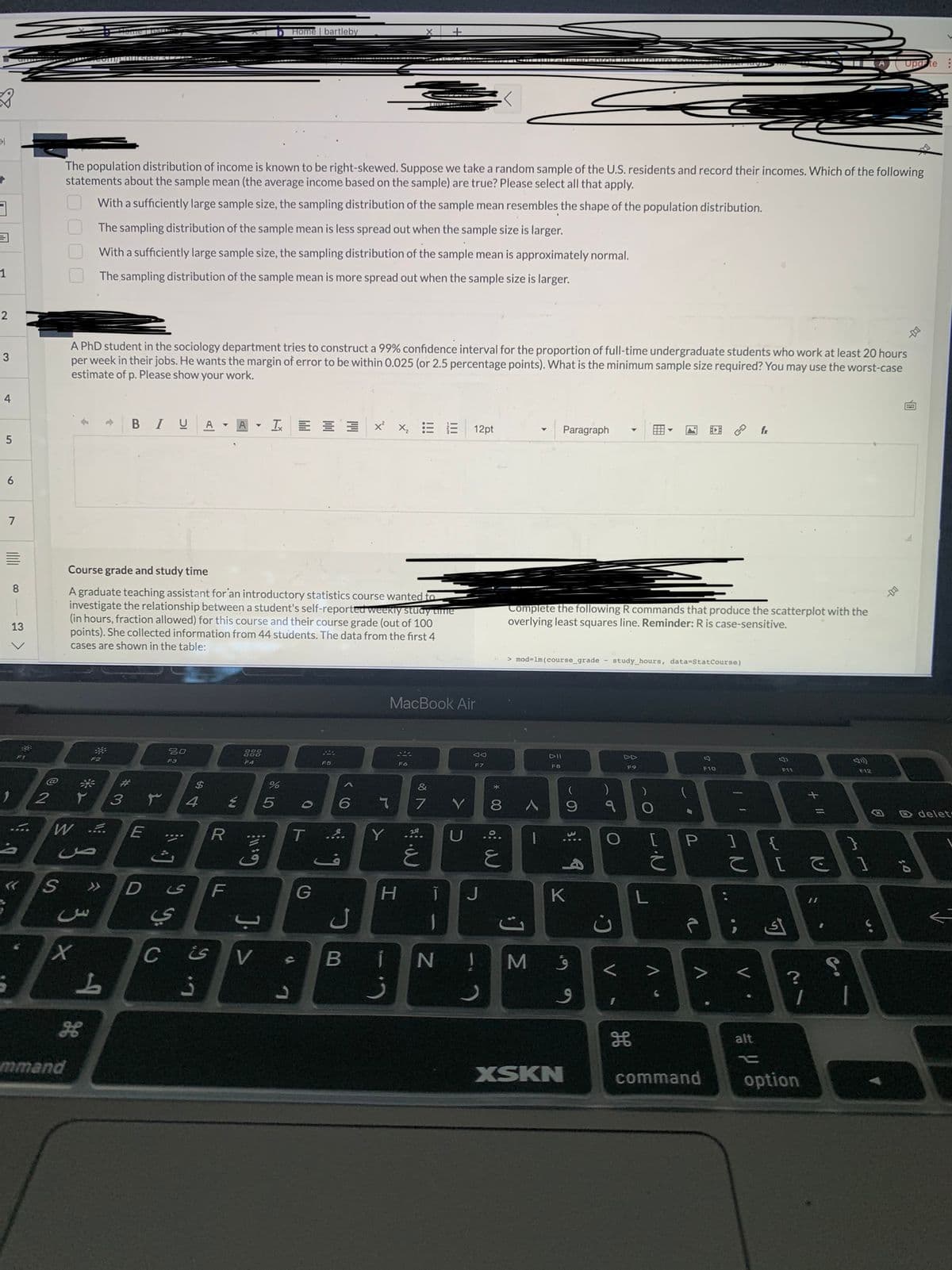 31
3
1
2
3
4
5
6
7
100
E
8
13
0.
2
0000
The population distribution of income is known to be right-skewed. Suppose we take a random sample of the U.S. residents and record their incomes. Which of the following
statements about the sample mean (the average income based on the sample) are true? Please select all that apply.
With a sufficiently large sample size, the sampling distribution of the sample mean resembles the shape of the population distribution.
The sampling distribution of the sample mean is less spread out when the sample size is larger.
With a sufficiently large sample size, the sampling distribution of the sample mean is approximately normal.
t
mmand
A PhD student in the sociology department tries to construct a 99% confidence interval for the proportion of full-time undergraduate students who work at least 20 hours
per week in their jobs. He wants the margin of error to be within 0.025 (or 2.5 percentage points). What is the minimum sample size required? You may use the worst-case
estimate of p. Please show your work.
The sampling distribution of the sample mean is more spread out when the sample size is larger.
W ....
F2
ص
3 ×
B IU A
Course grade and study time
A graduate teaching assistant for an introductory statistics course wanted to
investigate the relationship between a student's self-reported weekly study time
(in hours, fraction allowed) for this course and their course grade (out of 100
points). She collected information from 44 students. The data from the first 4
cases are shown in the table:
S >> D
L
#3
E
20
F3
****
is
ي
$
4
C is
3
R
A
F
Y
F4
1 Home | bartleby
E 5
G:11:
J. >
%
V s
L
0
3 x²x₂ E
T ...
G
6
ل
s
Y
MacBook Air
S44
Fó
H
&
7
غ
T
BIN
Y
12pt
D
Ad
F7
J
!
mio
8 A
E
Complete the following R commands that produce the scatterplot with the
overlying least squares line. Reminder: R is case-sensitive.
> mod-1m (course_grade study_hours, data-StatCourse)
M
Paragraph
DII
FB
K
XSKN
(
)
9 १ O
4
9
9
C²
<
FO
I
A
8
F10
command
A
| T
P 1
IN
C
V.
fr
alt
F11
{
[
أى
?
1
option
S
1 1
Update
F12
;0
delet