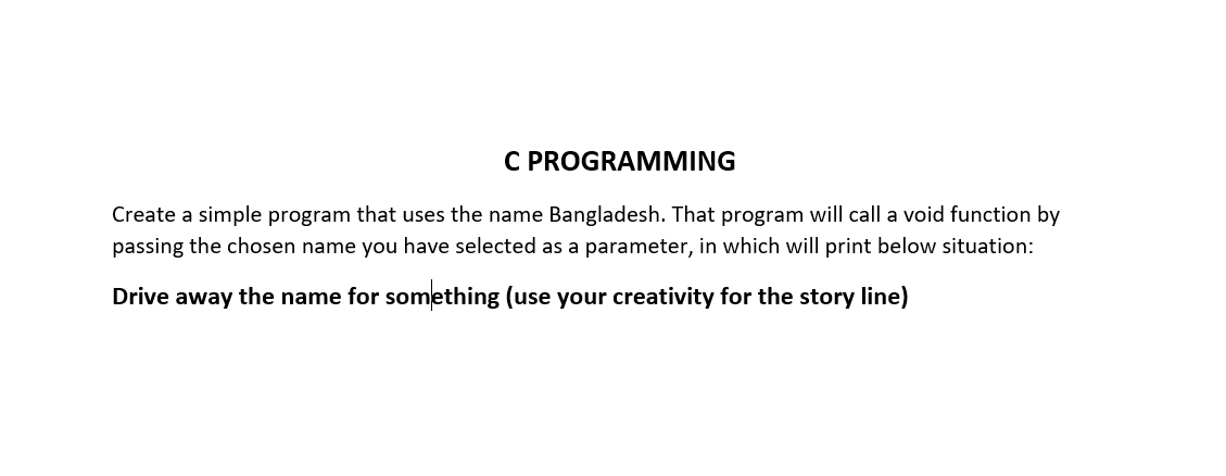 C PROGRAMMING
Create a simple program that uses the name Bangladesh. That program will call a void function by
passing the chosen name you have selected as a parameter, in which will print below situation:
Drive away the name for something (use your creativity for the story line)

