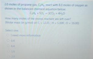 20 moles of propane gas, CH, react with 80 moles of orygen as
shown in the balanced chemical equation below
CH 50-3coy 4H,0
How many moles of the excess reactant are left over?
Molar mass (in g/mo) ot C-12.01:HL008:O 16.00
Select one
OIneed imore information
064
324
