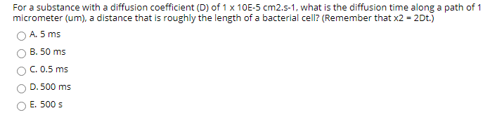 For a substance with a diffusion coefficient (D) of 1 x 10E-5 cm2.s-1, what is the diffusion time along a path of 1
micrometer (um), a distance that is roughly the length of a bacterial cell? (Remember that x2 = 2Dt.)
A. 5 ms
B. 50 ms
C. 0.5 ms
D. 500 ms
O E. 500 s
